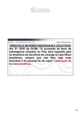 24
Professor Roberto Silva
DIREITOS E DEVERES INDIVIDUAIS E COLETIVOS
Art. 5º, XXXI da CF/88: “A sucessão de bens de
estrangeiros situados no País será regulada pela
lei brasileira em benefício do cônjuge ou dos filhos
brasileiros, sempre que não lhes seja mais
favorável a lei pessoal do de cujus” (Aplicação da
lei mais benéfica).
 