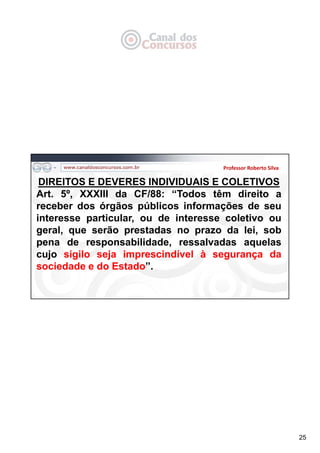 25
Professor Roberto Silva
DIREITOS E DEVERES INDIVIDUAIS E COLETIVOS
Art. 5º, XXXIII da CF/88: “Todos têm direito a
receber dos órgãos públicos informações de seu
interesse particular, ou de interesse coletivo ou
geral, que serão prestadas no prazo da lei, sob
pena de responsabilidade, ressalvadas aquelas
cujo sigilo seja imprescindível à segurança da
sociedade e do Estado”.
 