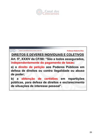 26
Professor Roberto Silva
DIREITOS E DEVERES INDIVIDUAIS E COLETIVOS
Art. 5º, XXXIV da CF/88: “São a todos assegurados,
independentemente do pagamento de taxas:
a) o direito de petição aos Poderes Públicos em
defesa de direitos ou contra ilegalidade ou abuso
de poder;
b) a obtenção de certidões em repartições
públicas, para defesa de direitos e esclarecimento
de situações de interesse pessoal”.
 