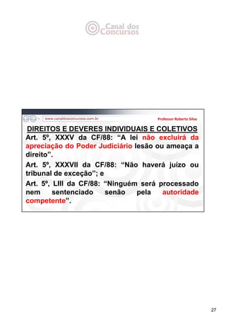 27
Professor Roberto Silva
DIREITOS E DEVERES INDIVIDUAIS E COLETIVOS
Art. 5º, XXXV da CF/88: “A lei não excluirá da
apreciação do Poder Judiciário lesão ou ameaça a
direito”.
Art. 5º, XXXVII da CF/88: “Não haverá juízo ou
tribunal de exceção”; e
Art. 5º, LIII da CF/88: “Ninguém será processado
nem sentenciado senão pela autoridade
competente”.
 