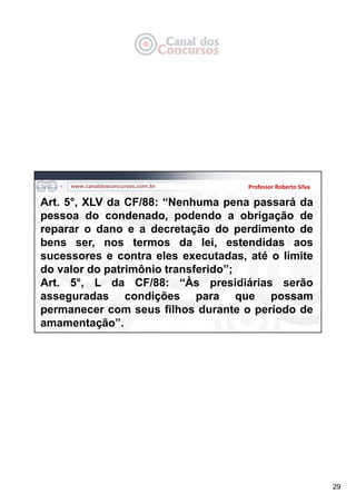 29
Professor Roberto Silva
Art. 5°, XLV da CF/88: “Nenhuma pena passará da
pessoa do condenado, podendo a obrigação de
reparar o dano e a decretação do perdimento de
bens ser, nos termos da lei, estendidas aos
sucessores e contra eles executadas, até o limite
do valor do patrimônio transferido”;
Art. 5°, L da CF/88: “Às presidiárias serão
asseguradas condições para que possam
permanecer com seus filhos durante o período de
amamentação”.
 