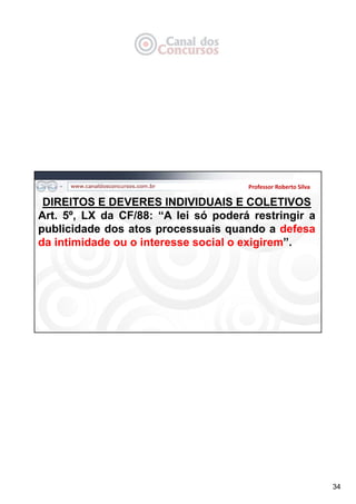 34
Professor Roberto Silva
DIREITOS E DEVERES INDIVIDUAIS E COLETIVOS
Art. 5º, LX da CF/88: “A lei só poderá restringir a
publicidade dos atos processuais quando a defesa
da intimidade ou o interesse social o exigirem”.
 