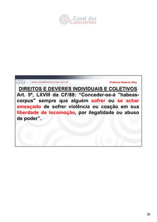36
Professor Roberto Silva
DIREITOS E DEVERES INDIVIDUAIS E COLETIVOS
Art. 5º, LXVIII da CF/88: “Conceder-se-á "habeas-
corpus" sempre que alguém sofrer ou se achar
ameaçado de sofrer violência ou coação em sua
liberdade de locomoção, por ilegalidade ou abuso
de poder”.
 