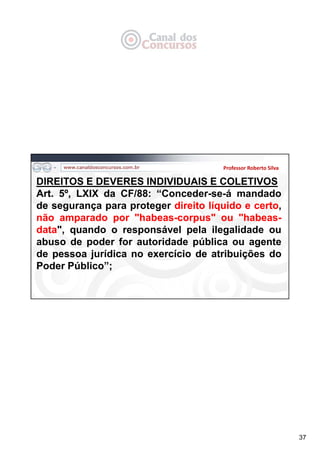 37
Professor Roberto Silva
DIREITOS E DEVERES INDIVIDUAIS E COLETIVOS
Art. 5º, LXIX da CF/88: “Conceder-se-á mandado
de segurança para proteger direito líquido e certo,
não amparado por "habeas-corpus" ou "habeas-
data", quando o responsável pela ilegalidade ou
abuso de poder for autoridade pública ou agente
de pessoa jurídica no exercício de atribuições do
Poder Público”;
 
