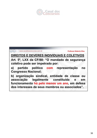 38
Professor Roberto Silva
DIREITOS E DEVERES INDIVIDUAIS E COLETIVOS
Art. 5º, LXX da CF/88: “O mandado de segurança
coletivo pode ser impetrado por:
a) partido político com representação no
Congresso Nacional;
b) organização sindical, entidade de classe ou
associação legalmente constituída e em
funcionamento há pelo menos um ano, em defesa
dos interesses de seus membros ou associados”.
 