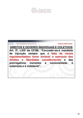 39
Professor Roberto Silva
DIREITOS E DEVERES INDIVIDUAIS E COLETIVOS
Art. 5º, LXXI da CF/88: “Conceder-se-á mandado
de injunção sempre que a falta de norma
regulamentadora torne inviável o exercício dos
direitos e liberdades constitucionais e das
prerrogativas inerentes à nacionalidade, à
soberania e à cidadania”.
 