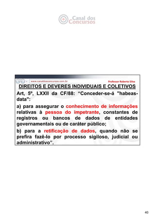 40
Professor Roberto Silva
DIREITOS E DEVERES INDIVIDUAIS E COLETIVOS
Art, 5º, LXXII da CF/88: “Conceder-se-á "habeas-
data":
a) para assegurar o conhecimento de informações
relativas à pessoa do impetrante, constantes de
registros ou bancos de dados de entidades
governamentais ou de caráter público;
b) para a retificação de dados, quando não se
prefira fazê-lo por processo sigiloso, judicial ou
administrativo”.
 