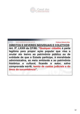 41
Professor Roberto Silva
DIREITOS E DEVERES INDIVIDUAIS E COLETIVOS
Art. 5º, LXXIII da CF/88: “Qualquer cidadão é parte
legítima para propor ação popular que vise a
anular ato lesivo ao patrimônio público ou de
entidade de que o Estado participe, à moralidade
administrativa, ao meio ambiente e ao patrimônio
histórico e cultural, ficando o autor, salvo
comprovada má-fé, isento de custas judiciais e do
ônus da sucumbência”.
 