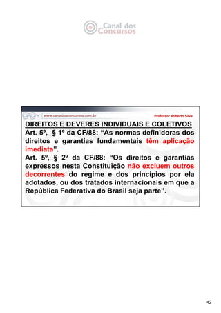 42
Professor Roberto Silva
DIREITOS E DEVERES INDIVIDUAIS E COLETIVOS
Art. 5º, § 1º da CF/88: “As normas definidoras dos
direitos e garantias fundamentais têm aplicação
imediata”.
Art. 5º, § 2º da CF/88: “Os direitos e garantias
expressos nesta Constituição não excluem outros
decorrentes do regime e dos princípios por ela
adotados, ou dos tratados internacionais em que a
República Federativa do Brasil seja parte”.
 