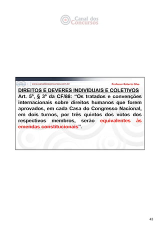 43
Professor Roberto Silva
DIREITOS E DEVERES INDIVIDUAIS E COLETIVOS
Art. 5º, § 3º da CF/88: “Os tratados e convenções
internacionais sobre direitos humanos que forem
aprovados, em cada Casa do Congresso Nacional,
em dois turnos, por três quintos dos votos dos
respectivos membros, serão equivalentes às
emendas constitucionais”.
 