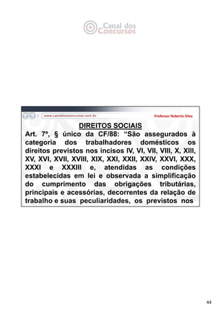 44
Professor Roberto Silva
DIREITOS SOCIAIS
Art. 7º, § único da CF/88: “São assegurados à
categoria dos trabalhadores domésticos os
direitos previstos nos incisos IV, VI, VII, VIII, X, XIII,
XV, XVI, XVII, XVIII, XIX, XXI, XXII, XXIV, XXVI, XXX,
XXXI e XXXIII e, atendidas as condições
estabelecidas em lei e observada a simplificação
do cumprimento das obrigações tributárias,
principais e acessórias, decorrentes da relação de
trabalho e suas peculiaridades, os previstos nos
 