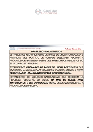 47
Professor Roberto Silva
BRASILEIROSNATURALIZADOS
ESTRANGEIROS NÃO ORIGINÁRIOS DE PAÍSES DE LÍNGUA PORTUGUESA E
APÁTRIDAS, QUE POR ATO DE VONTADE, DESEJAREM ADQUIRIR A
NACIONALIDADE BRASILEIRA, DESDE QUE PREENCHIDOS REQUISITOS DO
ESTATUTODOESTRANGEIRO.
ESTRANGEIROS ORIGINÁRIOS DE PAÍSES DE LÍNGUA PORTUGUESA QUE
ADQUIRIREM A NACIONALIDADE BRASILEIRA, EXIGIDAS APENAS A ESTES
RESIDÊNCIAPORUMANOININTERRUPTOEIDONEIDADEMORAL.
ESTRANGEIROS DE QUALQUER NACIONALIDADE QUE RESIDIREM NA
REPÚBLICA FEDERATIVA DO BRASIL, HÁ MAIS DE QUINZE ANOS
ININTERRUPTOS, E SEM CONDENAÇÃO PENAL, DESDE QUE REQUEIRAM A
NACIONALIDADEBRASILEIRA.
 