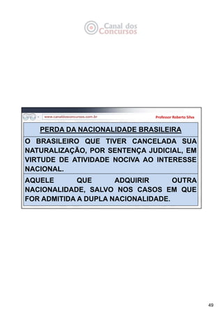 49
Professor Roberto Silva
PERDA DA NACIONALIDADE BRASILEIRA
O BRASILEIRO QUE TIVER CANCELADA SUA
NATURALIZAÇÃO, POR SENTENÇA JUDICIAL, EM
VIRTUDE DE ATIVIDADE NOCIVA AO INTERESSE
NACIONAL.
AQUELE QUE ADQUIRIR OUTRA
NACIONALIDADE, SALVO NOS CASOS EM QUE
FOR ADMITIDA A DUPLA NACIONALIDADE.
 