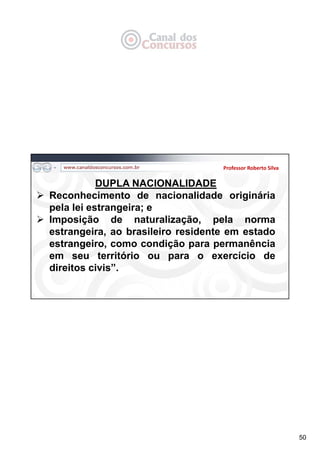 50
Professor Roberto Silva
DUPLA NACIONALIDADE
 Reconhecimento de nacionalidade originária
pela lei estrangeira; e
 Imposição de naturalização, pela norma
estrangeira, ao brasileiro residente em estado
estrangeiro, como condição para permanência
em seu território ou para o exercício de
direitos civis”.
 