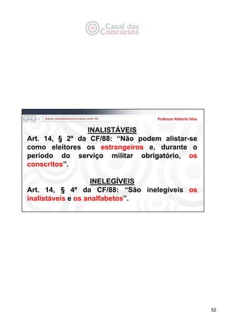 52
Professor Roberto Silva
INALISTÁVEIS
Art. 14, § 2º da CF/88: “Não podem alistar-se
como eleitores os estrangeiros e, durante o
período do serviço militar obrigatório, os
conscritos”.
INELEGÍVEIS
Art. 14, § 4º da CF/88: “São inelegíveis os
inalistáveis e os analfabetos”.
 