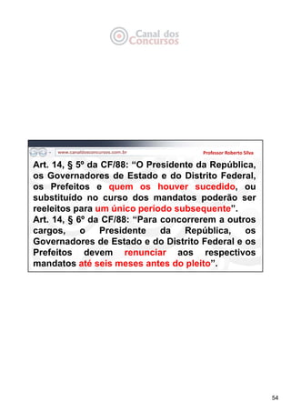 54
Professor Roberto Silva
Art. 14, § 5º da CF/88: “O Presidente da República,
os Governadores de Estado e do Distrito Federal,
os Prefeitos e quem os houver sucedido, ou
substituído no curso dos mandatos poderão ser
reeleitos para um único período subsequente”.
Art. 14, § 6º da CF/88: “Para concorrerem a outros
cargos, o Presidente da República, os
Governadores de Estado e do Distrito Federal e os
Prefeitos devem renunciar aos respectivos
mandatos até seis meses antes do pleito”.
 