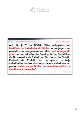 55
Professor Roberto Silva
Art. 14, § 7º da CF/88: “São inelegíveis, no
território de jurisdição do titular, o cônjuge e os
parentes consanguíneos ou afins, até o segundo
grau ou por adoção, do Presidente da República,
de Governador de Estado ou Território, do Distrito
Federal, de Prefeito ou de quem os haja
substituído dentro dos seis meses anteriores ao
pleito, salvo se já titular de mandato eletivo e
candidato à reeleição”.
 
