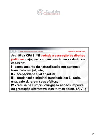 57
Professor Roberto Silva
Art. 15 da CF/88: “É vedada a cassação de direitos
políticos, cuja perda ou suspensão só se dará nos
casos de:
I - cancelamento da naturalização por sentença
transitada em julgado;
II - incapacidade civil absoluta;
III - condenação criminal transitada em julgado,
enquanto durarem seus efeitos;
IV - recusa de cumprir obrigação a todos imposta
ou prestação alternativa, nos termos do art. 5º, VIII;
 