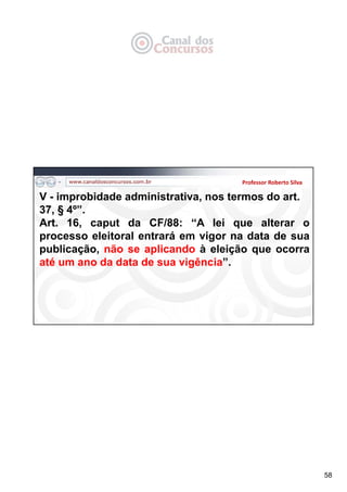 58
Professor Roberto Silva
V - improbidade administrativa, nos termos do art.
37, § 4º”.
Art. 16, caput da CF/88: “A lei que alterar o
processo eleitoral entrará em vigor na data de sua
publicação, não se aplicando à eleição que ocorra
até um ano da data de sua vigência”.
 