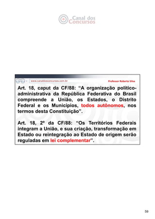59
Professor Roberto Silva
Art. 18, caput da CF/88: “A organização político-
administrativa da República Federativa do Brasil
compreende a União, os Estados, o Distrito
Federal e os Municípios, todos autônomos, nos
termos desta Constituição”.
Art. 18, 2º da CF/88: “Os Territórios Federais
integram a União, e sua criação, transformação em
Estado ou reintegração ao Estado de origem serão
reguladas em lei complementar”.
 