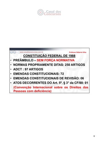 6
CONSTITUIÇÃO FEDERAL DE 1988
• PREÂMBULO – SEM FORÇA NORMATIVA
• NORMAS PROPRIAMENTE DITAS: 250 ARTIGOS
• ADCT : 97 ARTIGOS
• EMENDAS CONSTITUCIONAIS: 72
• EMENDAS CONSTITUCIONAIS DE REVISÃO: 06
• ATOS DECORRENTES DO Art. 5º, § 3° da CF/88: 01
(Convenção Internacional sobre os Direitos das
Pessoas com deficiência)
Professor Roberto Silva
 