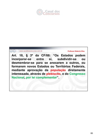 60
Professor Roberto Silva
Art. 18, § 3º da CF/88: “Os Estados podem
incorporar-se entre si, subdividir-se ou
desmembrar-se para se anexarem a outros, ou
formarem novos Estados ou Territórios Federais,
mediante aprovação da população diretamente
interessada, através de plebiscito, e do Congresso
Nacional, por lei complementar”.
 