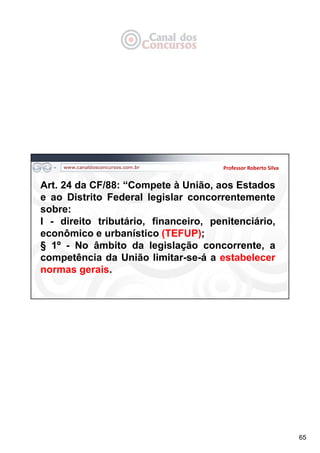 65
Professor Roberto Silva
Art. 24 da CF/88: “Compete à União, aos Estados
e ao Distrito Federal legislar concorrentemente
sobre:
I - direito tributário, financeiro, penitenciário,
econômico e urbanístico (TEFUP);
§ 1º - No âmbito da legislação concorrente, a
competência da União limitar-se-á a estabelecer
normas gerais.
 