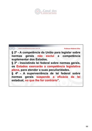 66
Professor Roberto Silva
§ 2º - A competência da União para legislar sobre
normas gerais não exclui a competência
suplementar dos Estados.
§ 3º - Inexistindo lei federal sobre normas gerais,
os Estados exercerão a competência legislativa
plena, para atender a suas peculiaridades.
§ 4º - A superveniência de lei federal sobre
normas gerais suspende a eficácia da lei
estadual, no que lhe for contrário”.
 