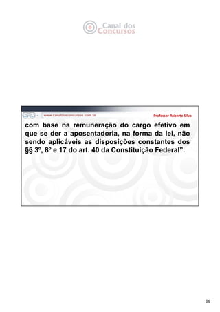 68
Professor Roberto Silva
com base na remuneração do cargo efetivo em
que se der a aposentadoria, na forma da lei, não
sendo aplicáveis as disposições constantes dos
§§ 3º, 8º e 17 do art. 40 da Constituição Federal”.
 