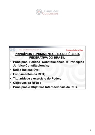 7
PRINCÍPIOS FUNDAMENTAIS DA REPÚBLICA
FEDERATIVA DO BRASIL
• Princípios Político Constitucionais x Princípios
Jurídico Constitucionais;
• União Indissolúvel;
• Fundamentos da RFB;
• Titularidade e exercício do Poder;
• Objetivos da RFB; e
• Princípios e Objetivos Internacionais da RFB.
Professor Roberto Silva
 