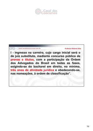 70
Professor Roberto Silva
I - ingresso na carreira, cujo cargo inicial será o
de juiz substituto, mediante concurso público de
provas e títulos, com a participação da Ordem
dos Advogados do Brasil em todas as fases,
exigindo-se do bacharel em direito, no mínimo,
três anos de atividade jurídica e obedecendo-se,
nas nomeações, à ordem de classificação”.
 