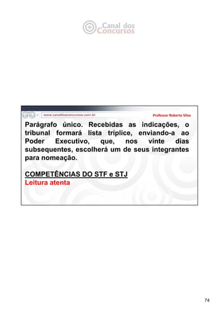 74
Professor Roberto Silva
Parágrafo único. Recebidas as indicações, o
tribunal formará lista tríplice, enviando-a ao
Poder Executivo, que, nos vinte dias
subsequentes, escolherá um de seus integrantes
para nomeação.
COMPETÊNCIAS DO STF e STJ
Leitura atenta
 