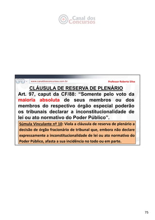 75
Professor Roberto Silva
CLÁUSULA DE RESERVA DE PLENÁRIO
Art. 97, caput da CF/88: “Somente pelo voto da
maioria absoluta de seus membros ou dos
membros do respectivo órgão especial poderão
os tribunais declarar a inconstitucionalidade de
lei ou ato normativo do Poder Público”.
Súmula Vinculante nº 10: Viola a cláusula de reserva de plenário a
decisão de órgão fracionário de tribunal que, embora não declare
expressamente a inconstitucionalidade de lei ou ato normativo do
Poder Público, afasta a sua incidência no todo ou em parte.
 