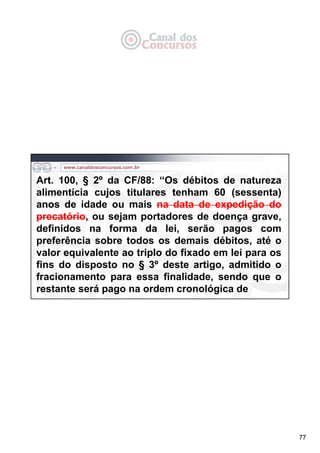 77
Art. 100, § 2º da CF/88: “Os débitos de natureza
alimentícia cujos titulares tenham 60 (sessenta)
anos de idade ou mais na data de expedição do
precatório, ou sejam portadores de doença grave,
definidos na forma da lei, serão pagos com
preferência sobre todos os demais débitos, até o
valor equivalente ao triplo do fixado em lei para os
fins do disposto no § 3º deste artigo, admitido o
fracionamento para essa finalidade, sendo que o
restante será pago na ordem cronológica de
 