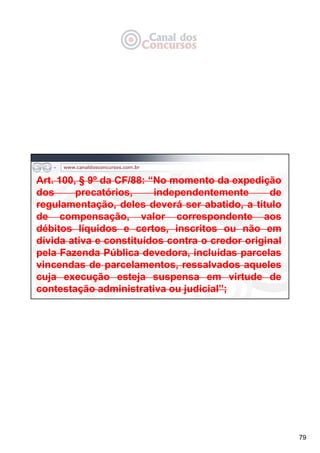 79
Art. 100, § 9º da CF/88: “No momento da expedição
dos precatórios, independentemente de
regulamentação, deles deverá ser abatido, a título
de compensação, valor correspondente aos
débitos líquidos e certos, inscritos ou não em
dívida ativa e constituídos contra o credor original
pela Fazenda Pública devedora, incluídas parcelas
vincendas de parcelamentos, ressalvados aqueles
cuja execução esteja suspensa em virtude de
contestação administrativa ou judicial”;
 