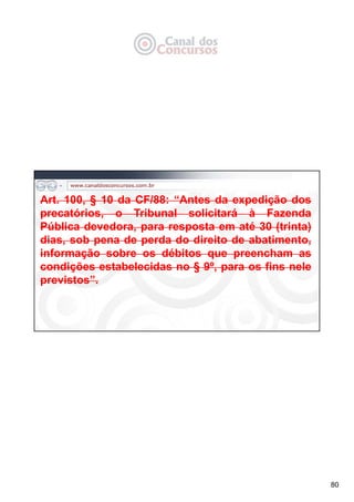 80
Art. 100, § 10 da CF/88: “Antes da expedição dos
precatórios, o Tribunal solicitará à Fazenda
Pública devedora, para resposta em até 30 (trinta)
dias, sob pena de perda do direito de abatimento,
informação sobre os débitos que preencham as
condições estabelecidas no § 9º, para os fins nele
previstos”.
 