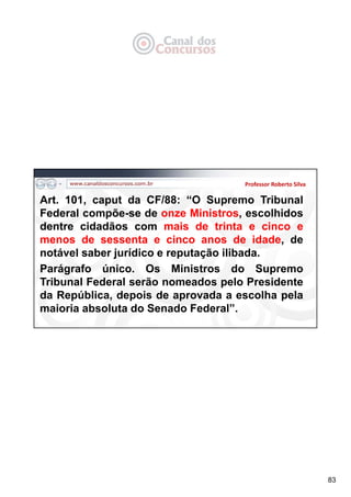 83
Professor Roberto Silva
Art. 101, caput da CF/88: “O Supremo Tribunal
Federal compõe-se de onze Ministros, escolhidos
dentre cidadãos com mais de trinta e cinco e
menos de sessenta e cinco anos de idade, de
notável saber jurídico e reputação ilibada.
Parágrafo único. Os Ministros do Supremo
Tribunal Federal serão nomeados pelo Presidente
da República, depois de aprovada a escolha pela
maioria absoluta do Senado Federal”.
 