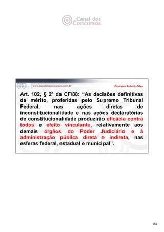 84
Professor Roberto Silva
Art. 102, § 2º da CF/88: “As decisões definitivas
de mérito, proferidas pelo Supremo Tribunal
Federal, nas ações diretas de
inconstitucionalidade e nas ações declaratórias
de constitucionalidade produzirão eficácia contra
todos e efeito vinculante, relativamente aos
demais órgãos do Poder Judiciário e à
administração pública direta e indireta, nas
esferas federal, estadual e municipal”.
 
