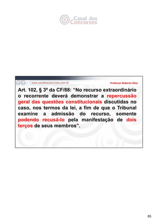85
Professor Roberto Silva
Art. 102, § 3º da CF/88: “No recurso extraordinário
o recorrente deverá demonstrar a repercussão
geral das questões constitucionais discutidas no
caso, nos termos da lei, a fim de que o Tribunal
examine a admissão do recurso, somente
podendo recusá-lo pela manifestação de dois
terços de seus membros”.
 
