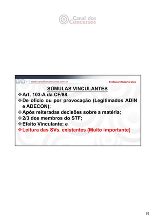 88
Professor Roberto Silva
SÚMULAS VINCULANTES
Art. 103-A da CF/88.
De ofício ou por provocação (Legitimados ADIN
e ADECON);
Após reiteradas decisões sobre a matéria;
2/3 dos membros do STF;
Efeito Vinculante; e
Leitura das SVs. existentes (Muito importante)
 