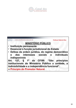 91
Professor Roberto Silva
MINISTÉRIO PÚBLICO
• Instituição permanente
• Essencial à função jurisdicional do Estado
• Defesa da ordem jurídica, do regime democrático
e dos interesses sociais e individuais
indisponíveis
Art. 127, § 1º da CF/88: “São princípios
institucionais do Ministério Público a unidade, a
indivisibilidade e a independência funcional”.
Princípio do Promotor Natural.
 