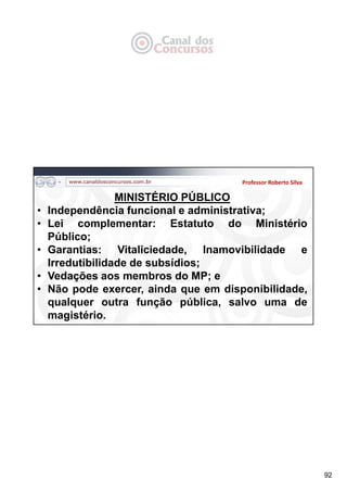 92
Professor Roberto Silva
MINISTÉRIO PÚBLICO
• Independência funcional e administrativa;
• Lei complementar: Estatuto do Ministério
Público;
• Garantias: Vitaliciedade, Inamovibilidade e
Irredutibilidade de subsídios;
• Vedações aos membros do MP; e
• Não pode exercer, ainda que em disponibilidade,
qualquer outra função pública, salvo uma de
magistério.
 