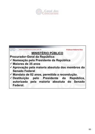 93
Professor Roberto Silva
MINISTÉRIO PÚBLICO
Procurador-Geral da República:
 Nomeação pelo Presidente da República
 Maiores de 35 anos
 Aprovação pela maioria absoluta dos membros do
Senado Federal
 Mandato de 02 anos, permitida a recondução.
 Destituição pelo Presidente da República,
autorizada pela maioria absoluta do Senado
Federal.
 