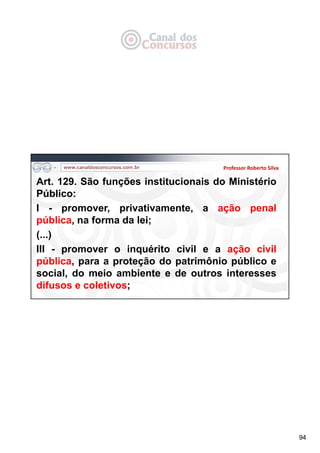 94
Professor Roberto Silva
Art. 129. São funções institucionais do Ministério
Público:
I - promover, privativamente, a ação penal
pública, na forma da lei;
(...)
III - promover o inquérito civil e a ação civil
pública, para a proteção do patrimônio público e
social, do meio ambiente e de outros interesses
difusos e coletivos;
 