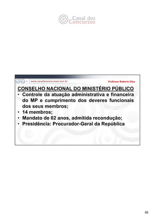 95
Professor Roberto Silva
CONSELHO NACIONAL DO MINISTÉRIO PÚBLICO
• Controle da atuação administrativa e financeira
do MP e cumprimento dos deveres funcionais
dos seus membros;
• 14 membros;
• Mandato de 02 anos, admitida recondução;
• Presidência: Procurador-Geral da República
 