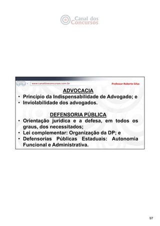 97
Professor Roberto Silva
ADVOCACIA
• Princípio da Indispensabilidade de Advogado; e
• Inviolabilidade dos advogados.
DEFENSORIA PÚBLICA
• Orientação jurídica e a defesa, em todos os
graus, dos necessitados;
• Lei complementar: Organização da DP; e
• Defensorias Públicas Estaduais: Autonomia
Funcional e Administrativa.
 