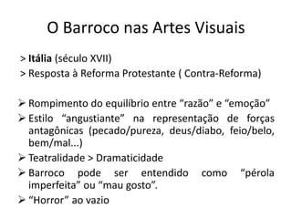 O Barroco nas Artes Visuais
> Itália (século XVII)
> Resposta à Reforma Protestante ( Contra-Reforma)
➢ Rompimento do equilíbrio entre “razão” e “emoção”
➢ Estilo “angustiante” na representação de forças
antagônicas (pecado/pureza, deus/diabo, feio/belo,
bem/mal...)
➢ Teatralidade > Dramaticidade
➢ Barroco pode ser entendido como “pérola
imperfeita” ou “mau gosto”.
➢ “Horror” ao vazio
 