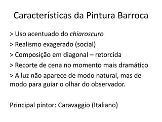 Características da Pintura Barroca
> Uso acentuado do chiaroscuro
> Realismo exagerado (social)
> Composição em diagonal – retorcida
> Recorte de cena no momento mais dramático
> A luz não aparece de modo natural, mas de
modo para guiar o olhar do observador.
Principal pintor: Caravaggio (Italiano)
 