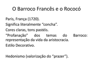 O Barroco Francês e o Rococó
Paris, França (1720).
Significa literalmente “concha”.
Cores claras, tons pastéis.
“Profanação” dos temas do Barroco:
representação da vida da aristocracia.
Estilo Decorativo.
Hedonismo (valorização do “prazer”).
 