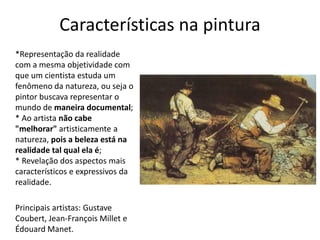 Características na pintura
*Representação da realidade
com a mesma objetividade com
que um cientista estuda um
fenômeno da natureza, ou seja o
pintor buscava representar o
mundo de maneira documental;
* Ao artista não cabe
"melhorar" artisticamente a
natureza, pois a beleza está na
realidade tal qual ela é;
* Revelação dos aspectos mais
característicos e expressivos da
realidade.
Principais artistas: Gustave
Coubert, Jean-François Millet e
Édouard Manet.
 